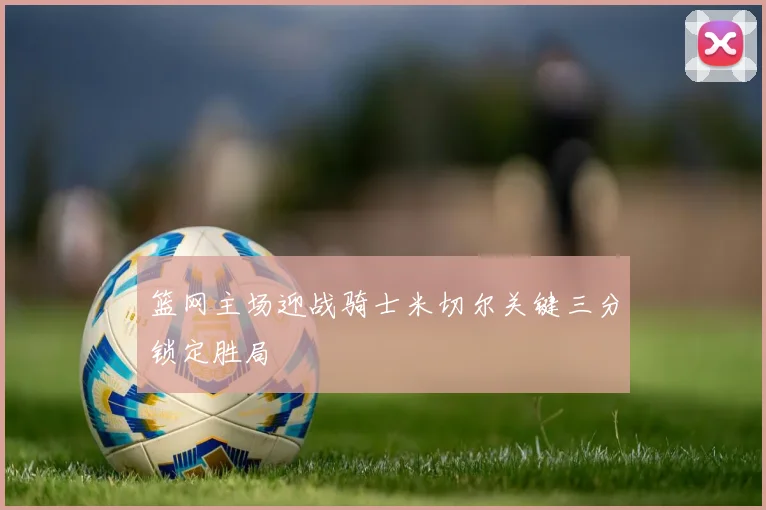 篮网主场迎战骑士米切尔关键三分锁定胜局