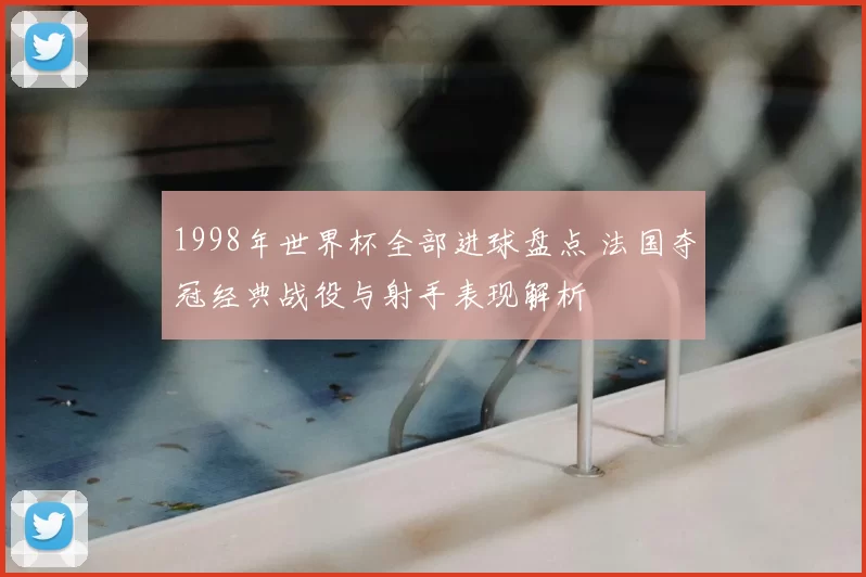 1998年世界杯全部进球盘点 法国夺冠经典战役与射手表现解析