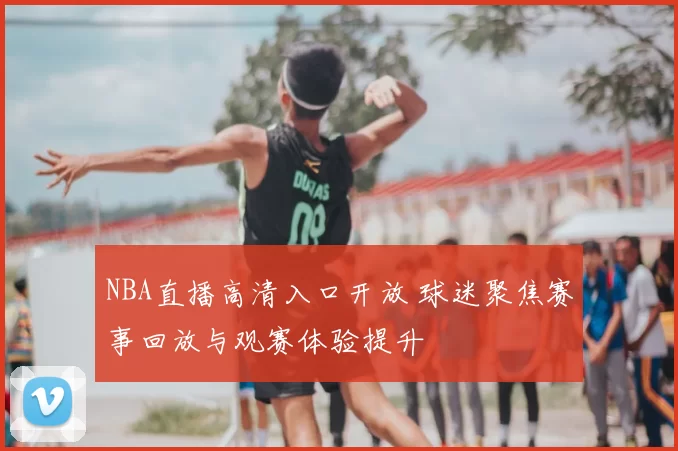 NBA直播高清入口开放 球迷聚焦赛事回放与观赛体验提升