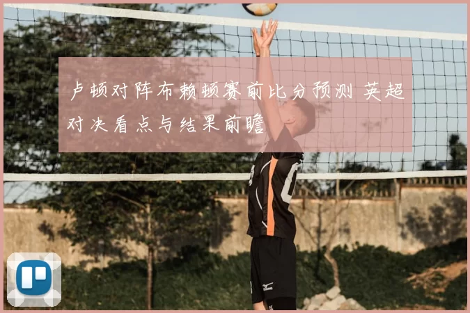 卢顿对阵布赖顿赛前比分预测 英超对决看点与结果前瞻
