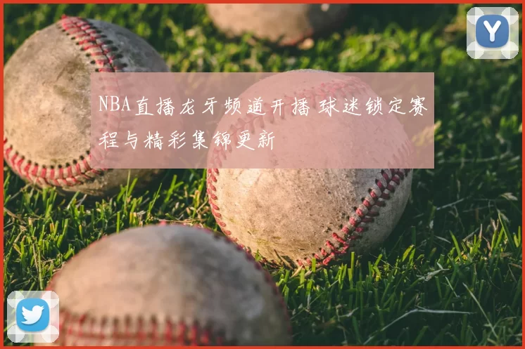 NBA直播龙牙频道开播 球迷锁定赛程与精彩集锦更新