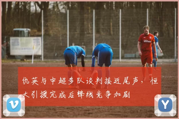 仇英与中超多队谈判接近尾声，恒大引援完成后锋线竞争加剧