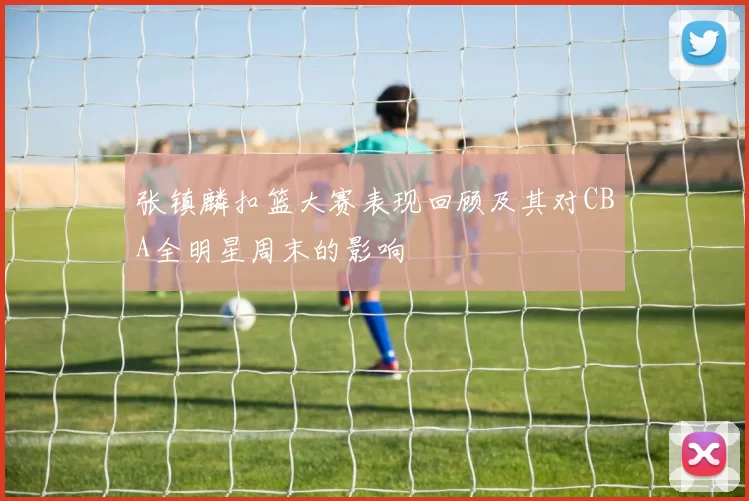 张镇麟扣篮大赛表现回顾及其对CBA全明星周末的影响