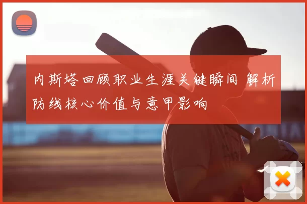 内斯塔回顾职业生涯关键瞬间 解析防线核心价值与意甲影响