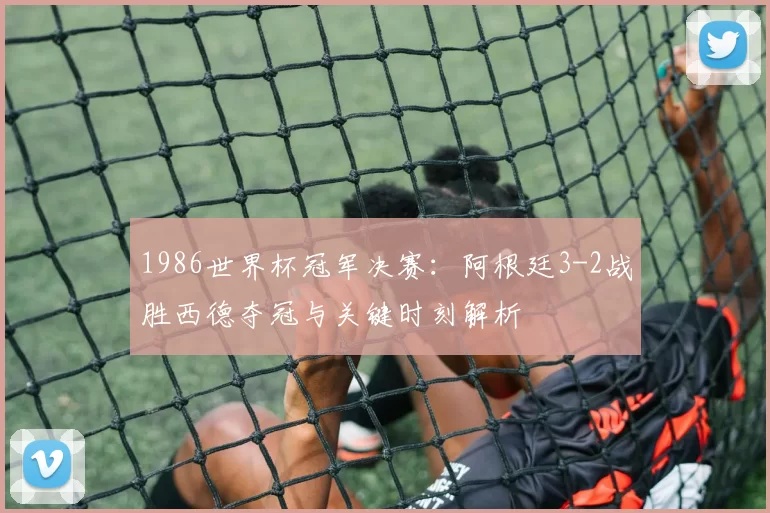 1986世界杯冠军决赛：阿根廷3-2战胜西德夺冠与关键时刻解析