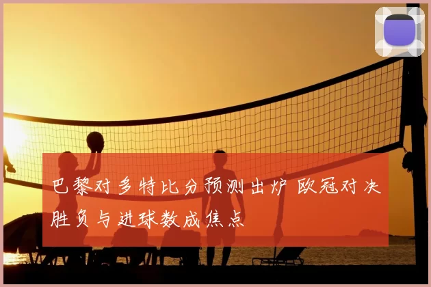 巴黎对多特比分预测出炉 欧冠对决胜负与进球数成焦点