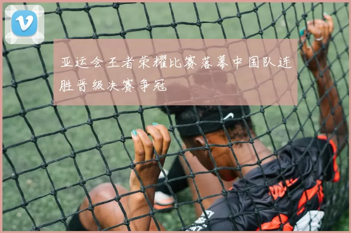 亚运会王者荣耀比赛落幕中国队连胜晋级决赛争冠