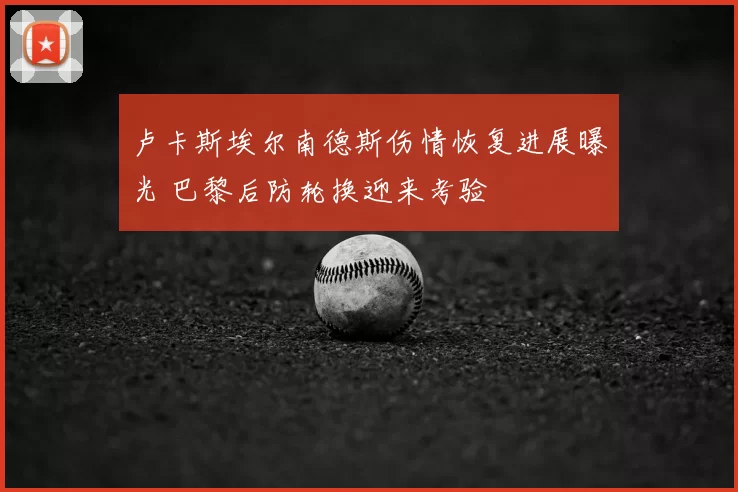 卢卡斯埃尔南德斯伤情恢复进展曝光 巴黎后防轮换迎来考验
