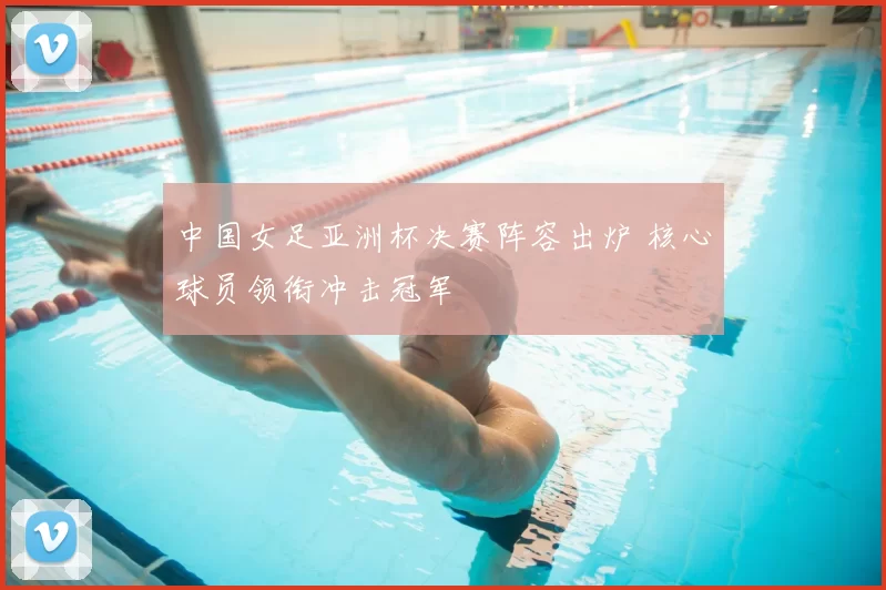 中国女足亚洲杯决赛阵容出炉 核心球员领衔冲击冠军