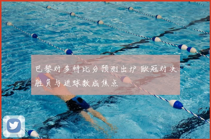 巴黎对多特比分预测出炉 欧冠对决胜负与进球数成焦点