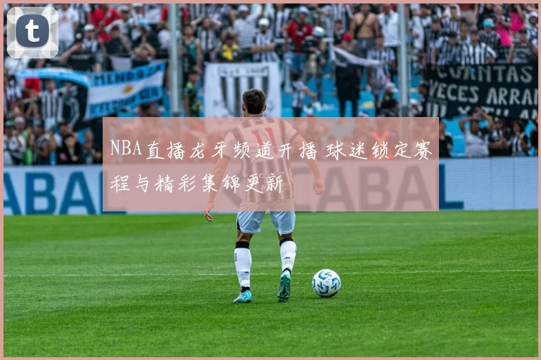 NBA直播龙牙频道开播 球迷锁定赛程与精彩集锦更新