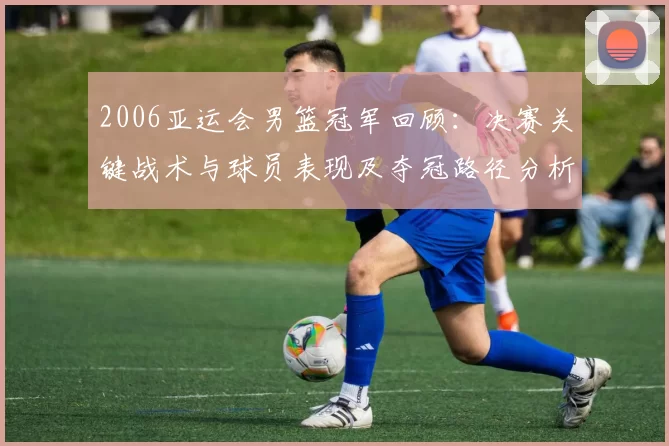 2006亚运会男篮冠军回顾:决赛关键战术与球员表现及夺冠路径分析