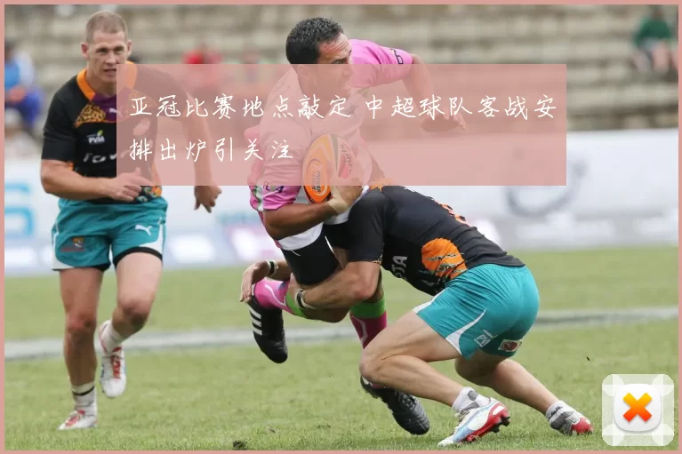 亚冠比赛地点敲定 中超球队客战安排出炉引关注