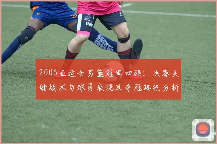 2006亚运会男篮冠军回顾：决赛关键战术与球员表现及夺冠路径分析