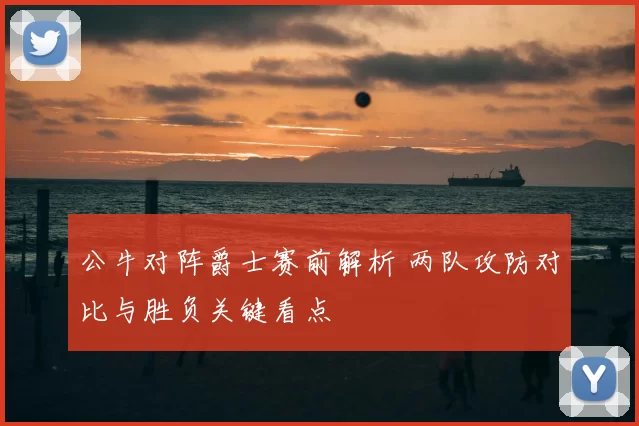 公牛对阵爵士赛前解析 两队攻防对比与胜负关键看点