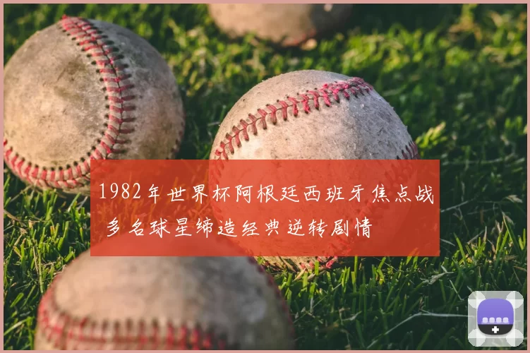 1982年世界杯阿根廷西班牙焦点战 多名球星缔造经典逆转剧情