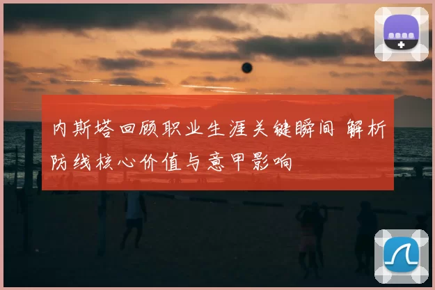 内斯塔回顾职业生涯关键瞬间 解析防线核心价值与意甲影响