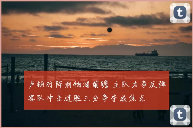 卢顿对阵利物浦前瞻 主队力争反弹客队冲击连胜三分争夺成焦点