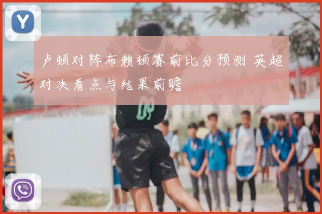卢顿对阵布赖顿赛前比分预测 英超对决看点与结果前瞻