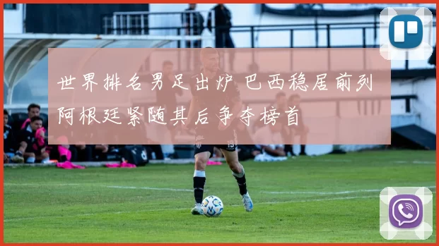 世界排名男足出炉 巴西稳居前列 阿根廷紧随其后争夺榜首
